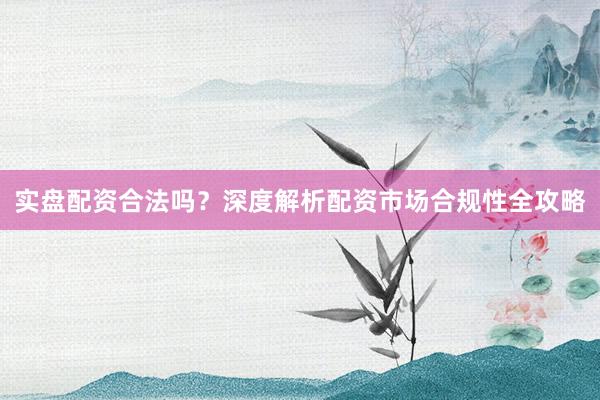 实盘配资合法吗？深度解析配资市场合规性全攻略