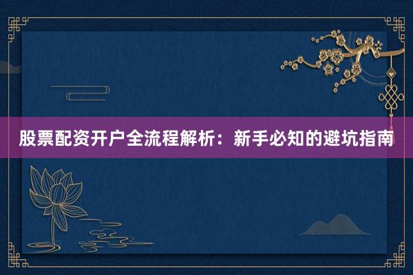 股票配资开户全流程解析：新手必知的避坑指南