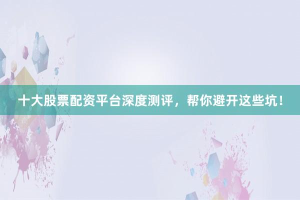 十大股票配资平台深度测评，帮你避开这些坑！