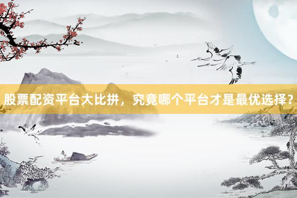 股票配资平台大比拼,究竟哪个平台才是最优选择?