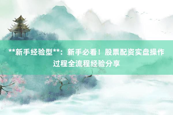 **新手经验型**：新手必看！股票配资实盘操作过程全流程经验分享