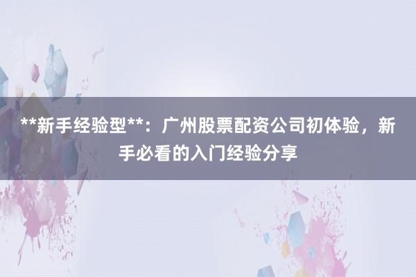 **新手经验型**:广州股票配资公司初体验,新手必看的入门经验分享