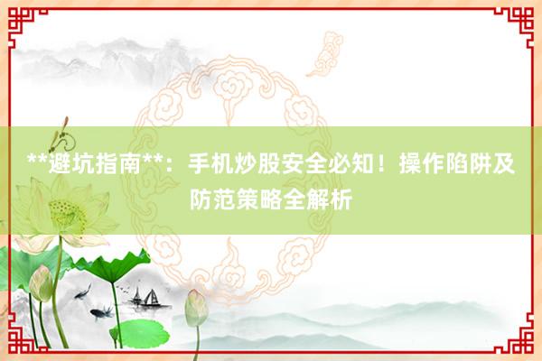 **避坑指南**：手机炒股安全必知！操作陷阱及防范策略全解析