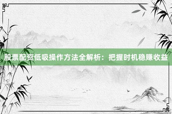 股票配资低吸操作方法全解析：把握时机稳赚收益