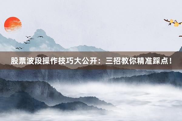股票波段操作技巧大公开：三招教你精准踩点！