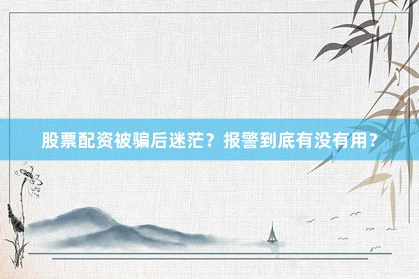 股票配资被骗后迷茫？报警到底有没有用？