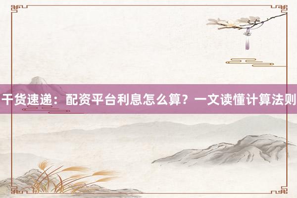 干货速递:配资平台利息怎么算?一文读懂计算法则