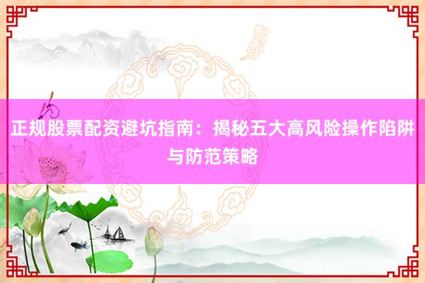 正规股票配资避坑指南：揭秘五大高风险操作陷阱与防范策略