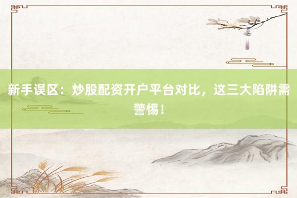 新手误区：炒股配资开户平台对比，这三大陷阱需警惕！