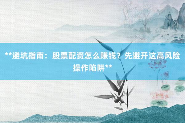 **避坑指南：股票配资怎么赚钱？先避开这高风险操作陷阱**