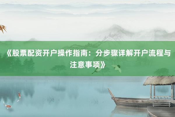 《股票配资开户操作指南：分步骤详解开户流程与注意事项》