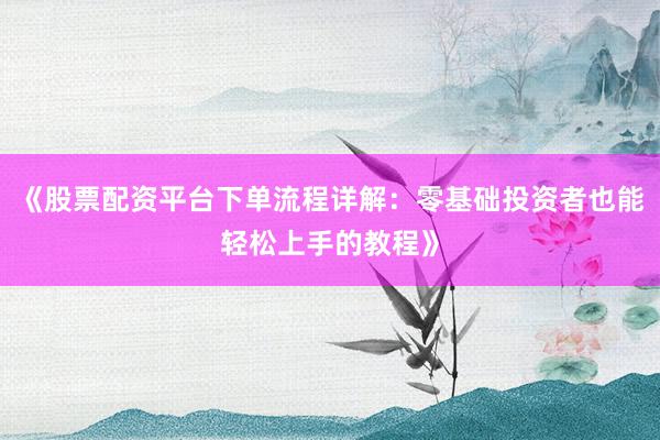 《股票配资平台下单流程详解：零基础投资者也能轻松上手的教程》