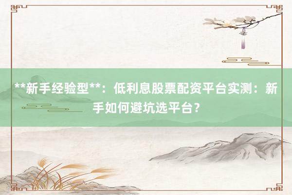 **新手经验型**:低利息股票配资平台实测:新手如何避坑选平台?