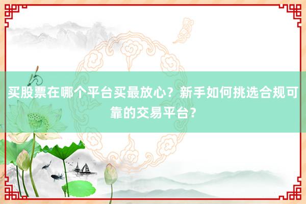 买股票在哪个平台买最放心?新手如何挑选合规可靠的交易平台?