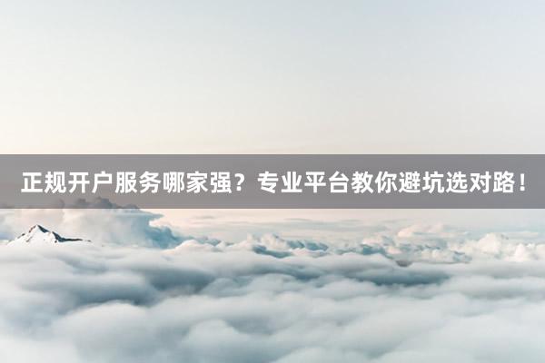 正规开户服务哪家强?专业平台教你避坑选对路!