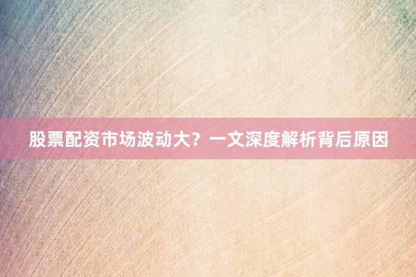 股票配资市场波动大？一文深度解析背后原因