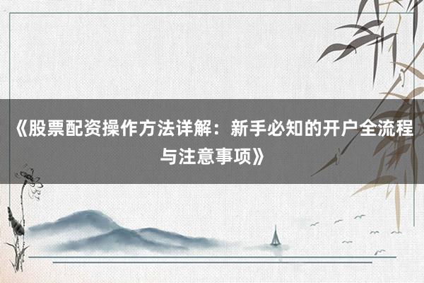 《股票配资操作方法详解:新手必知的开户全流程与注意事项》