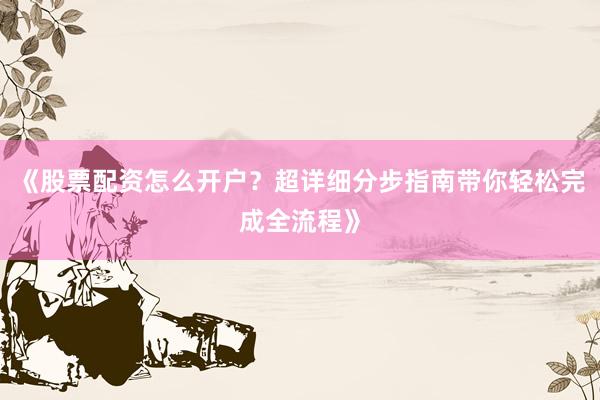 《股票配资怎么开户？超详细分步指南带你轻松完成全流程》