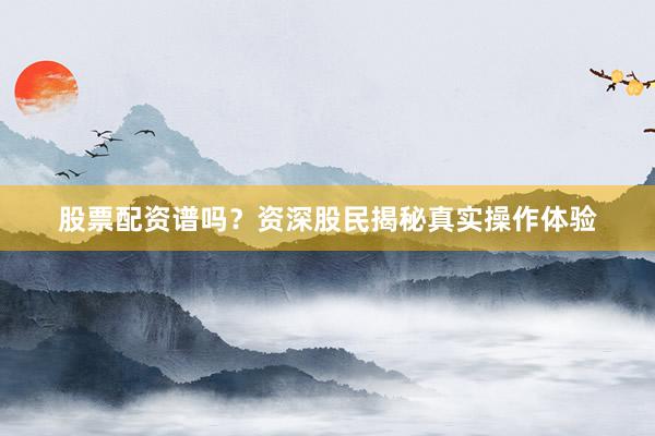 股票配资谱吗？资深股民揭秘真实操作体验