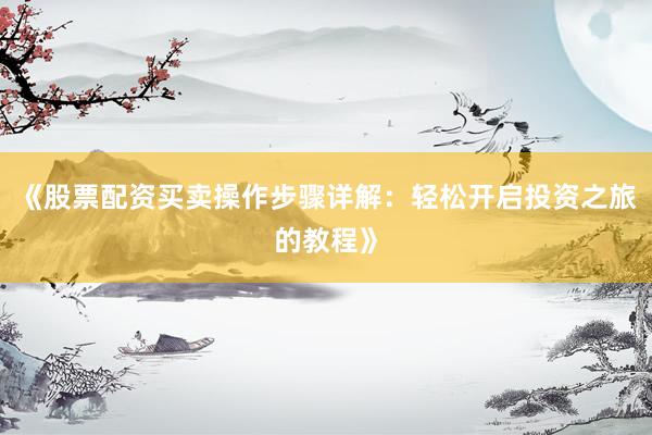 《股票配资买卖操作步骤详解：轻松开启投资之旅的教程》