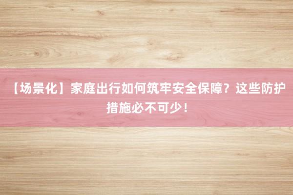 【场景化】家庭出行如何筑牢安全保障?这些防护措施必不可少!