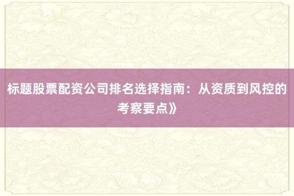 标题股票配资公司排名选择指南:从资质到风控的考察要点》