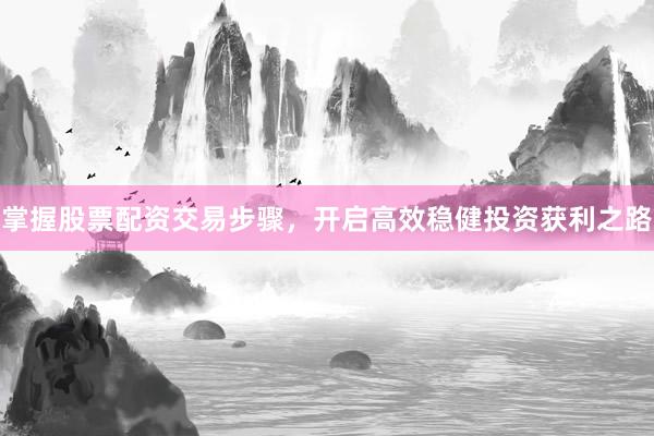 掌握股票配资交易步骤,开启高效稳健投资获利之路