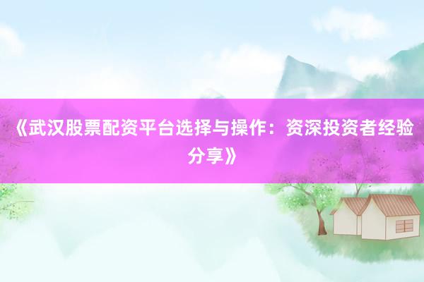 《武汉股票配资平台选择与操作:资深投资者经验分享》
