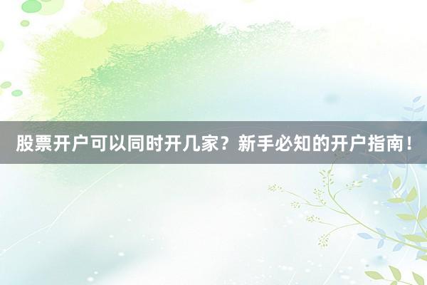 股票开户可以同时开几家？新手必知的开户指南！