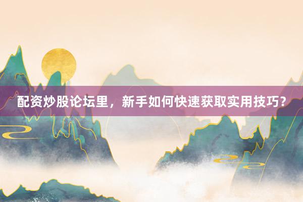 配资炒股论坛里，新手如何快速获取实用技巧？