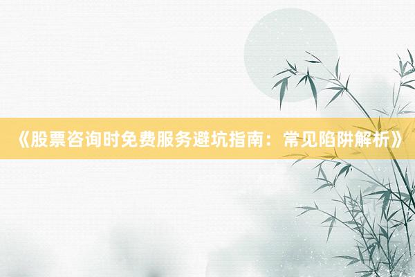 《股票咨询时免费服务避坑指南：常见陷阱解析》