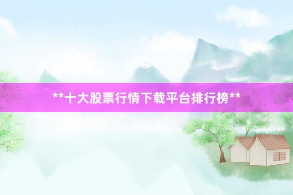 **十大股票行情下载平台排行榜**