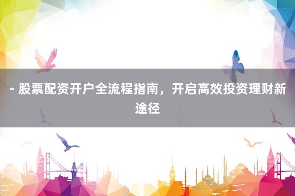 - 股票配资开户全流程指南，开启高效投资理财新途径