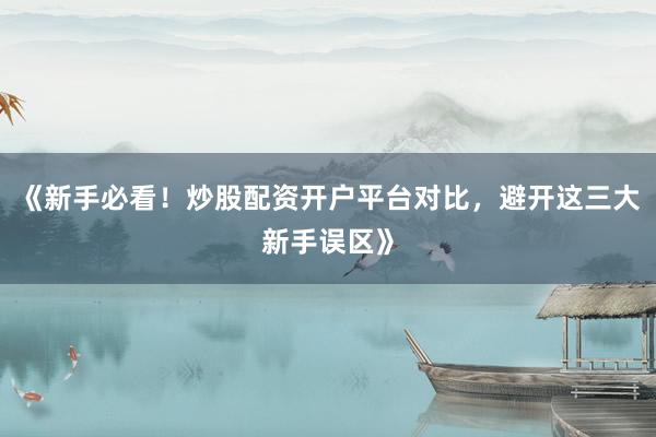《新手必看！炒股配资开户平台对比，避开这三大新手误区》