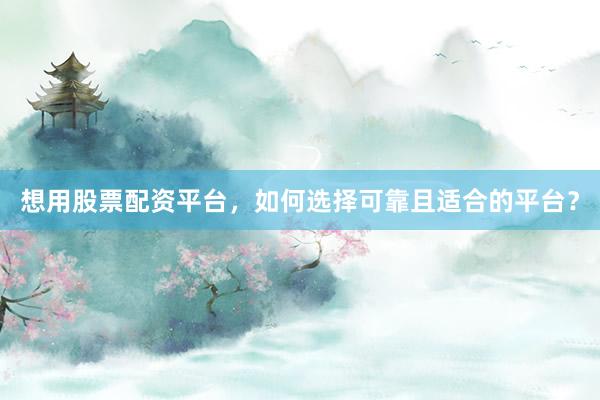 想用股票配资平台，如何选择可靠且适合的平台？
