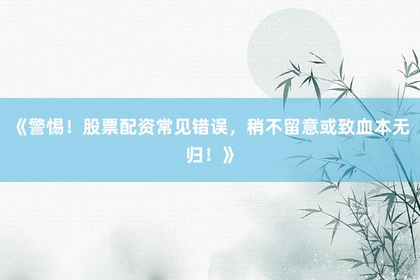 《警惕！股票配资常见错误，稍不留意或致血本无归！》