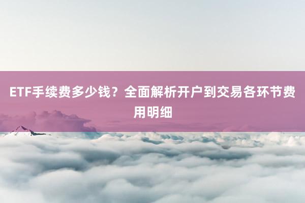 ETF手续费多少钱?全面解析开户到交易各环节费用明细
