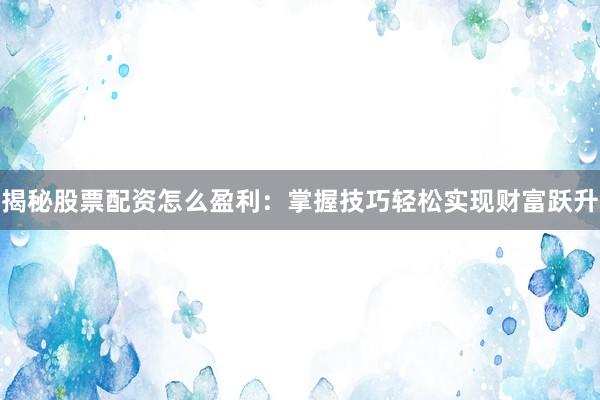 揭秘股票配资怎么盈利：掌握技巧轻松实现财富跃升