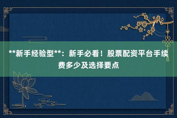**新手经验型**：新手必看！股票配资平台手续费多少及选择要点