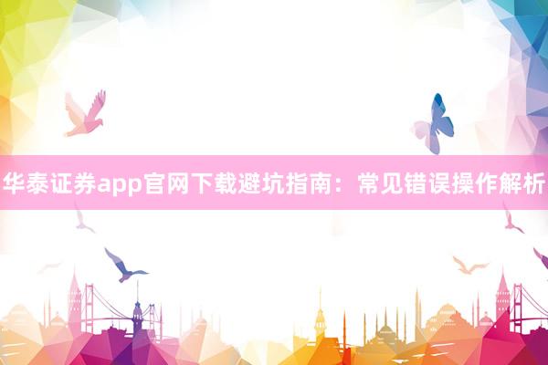 华泰证券app官网下载避坑指南：常见错误操作解析