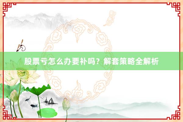 股票亏怎么办要补吗？解套策略全解析