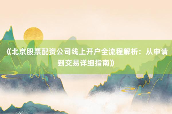 《北京股票配资公司线上开户全流程解析：从申请到交易详细指南》