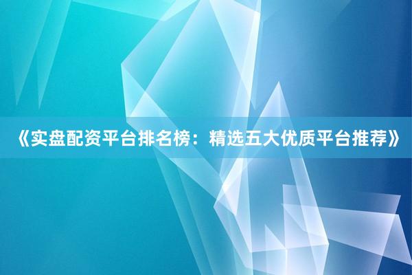 《实盘配资平台排名榜：精选五大优质平台推荐》