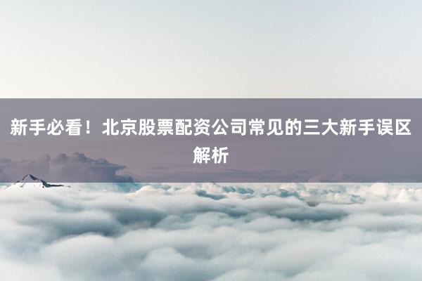新手必看！北京股票配资公司常见的三大新手误区解析