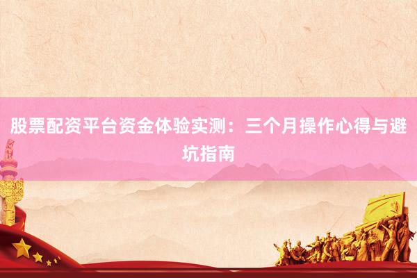 股票配资平台资金体验实测：三个月操作心得与避坑指南