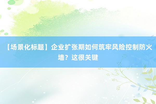 【场景化标题】企业扩张期如何筑牢风险控制防火墙？这很关键