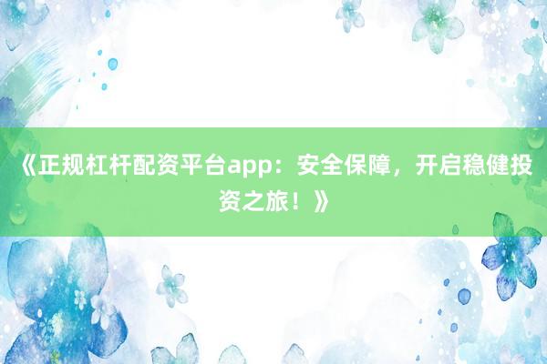 《正规杠杆配资平台app：安全保障，开启稳健投资之旅！》