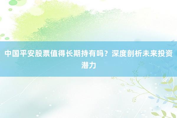 中国平安股票值得长期持有吗?深度剖析未来投资潜力