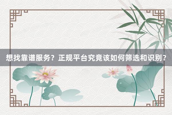 想找靠谱服务？正规平台究竟该如何筛选和识别？