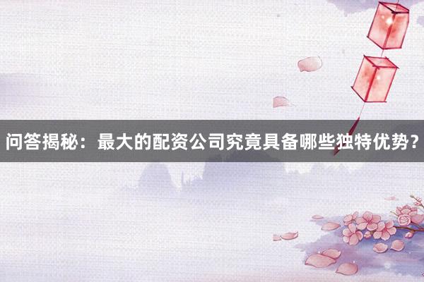 问答揭秘：最大的配资公司究竟具备哪些独特优势？